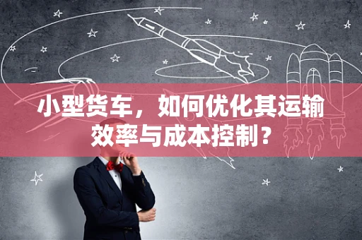 小型货车，如何优化其运输效率与成本控制？