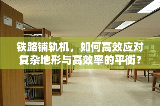 铁路铺轨机，如何高效应对复杂地形与高效率的平衡？