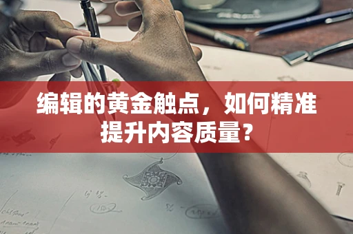 编辑的黄金触点，如何精准提升内容质量？