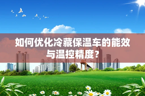 如何优化冷藏保温车的能效与温控精度？