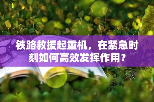 铁路救援起重机，在紧急时刻如何高效发挥作用？