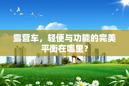 露营车，轻便与功能的完美平衡在哪里？