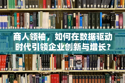 商人领袖，如何在数据驱动时代引领企业创新与增长？