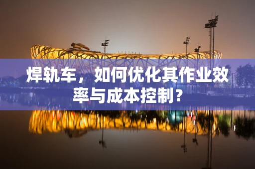 焊轨车，如何优化其作业效率与成本控制？