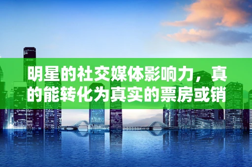明星的社交媒体影响力，真的能转化为真实的票房或销量吗？