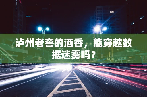 泸州老窖的酒香，能穿越数据迷雾吗？
