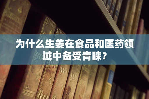 为什么生姜在食品和医药领域中备受青睐？