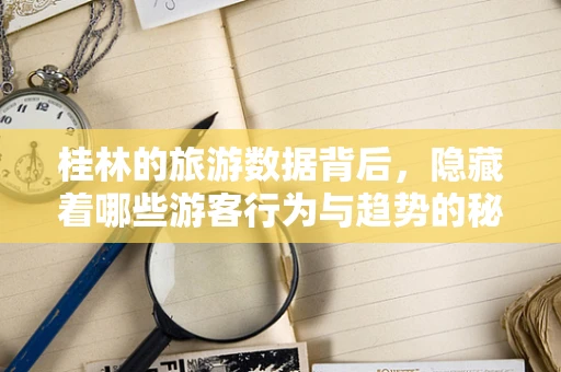 桂林的旅游数据背后，隐藏着哪些游客行为与趋势的秘密？