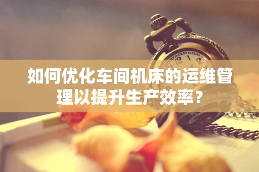 如何优化车间机床的运维管理以提升生产效率？