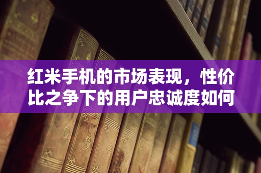 红米手机的市场表现，性价比之争下的用户忠诚度如何？