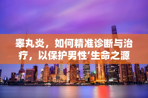 睾丸炎，如何精准诊断与治疗，以保护男性‘生命之源’？