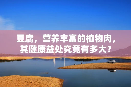 豆腐，营养丰富的植物肉，其健康益处究竟有多大？