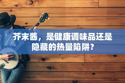 芥末酱，是健康调味品还是隐藏的热量陷阱？