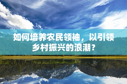 如何培养农民领袖，以引领乡村振兴的浪潮？