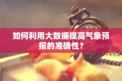如何利用大数据提高气象预报的准确性？