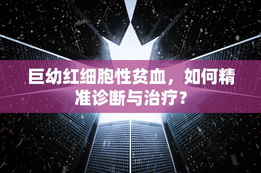 巨幼红细胞性贫血，如何精准诊断与治疗？