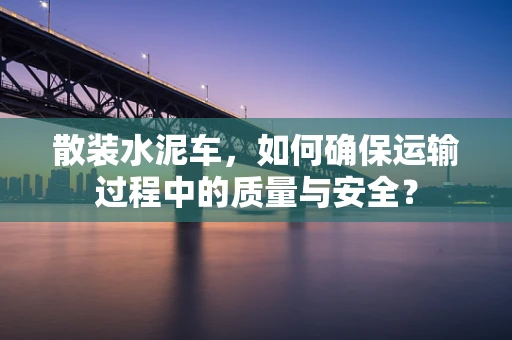 散装水泥车，如何确保运输过程中的质量与安全？