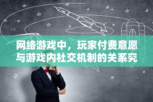 网络游戏中，玩家付费意愿与游戏内社交机制的关系究竟有多深？