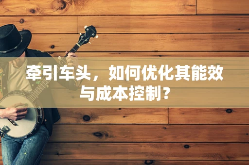 牵引车头，如何优化其能效与成本控制？