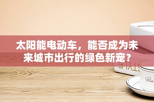 太阳能电动车，能否成为未来城市出行的绿色新宠？