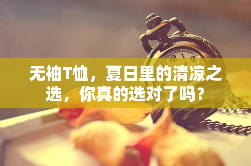 无袖T恤，夏日里的清凉之选，你真的选对了吗？