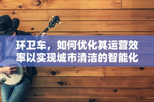 环卫车，如何优化其运营效率以实现城市清洁的智能化？