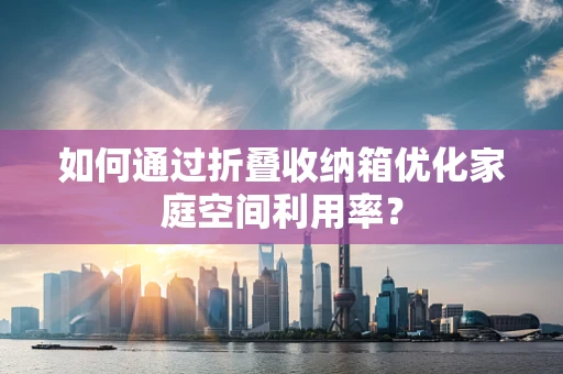 如何通过折叠收纳箱优化家庭空间利用率？