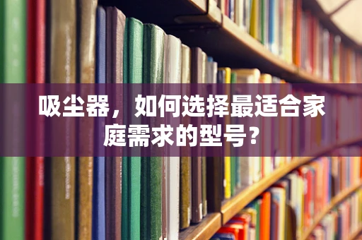 吸尘器，如何选择最适合家庭需求的型号？