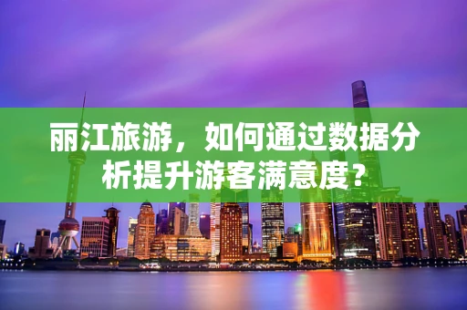 丽江旅游，如何通过数据分析提升游客满意度？