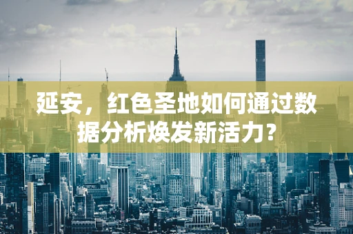 延安，红色圣地如何通过数据分析焕发新活力？