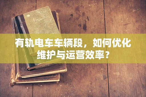 有轨电车车辆段，如何优化维护与运营效率？