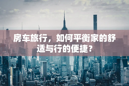 房车旅行，如何平衡家的舒适与行的便捷？