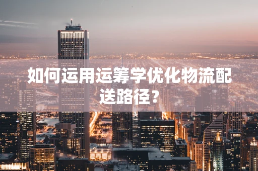 如何运用运筹学优化物流配送路径？