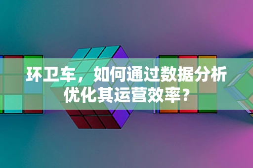环卫车，如何通过数据分析优化其运营效率？