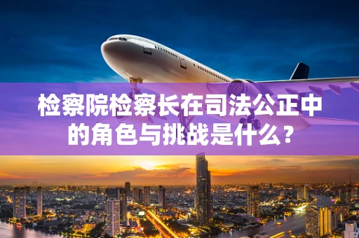 检察院检察长在司法公正中的角色与挑战是什么？