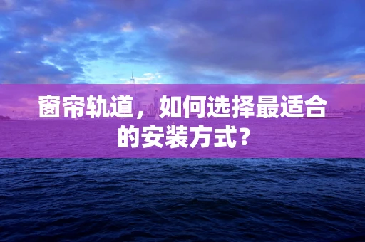 窗帘轨道，如何选择最适合的安装方式？