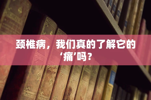 颈椎病，我们真的了解它的‘痛’吗？