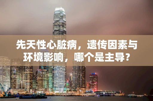 先天性心脏病，遗传因素与环境影响，哪个是主导？