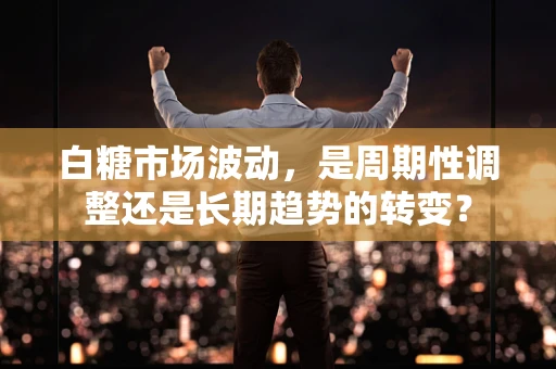 白糖市场波动，是周期性调整还是长期趋势的转变？