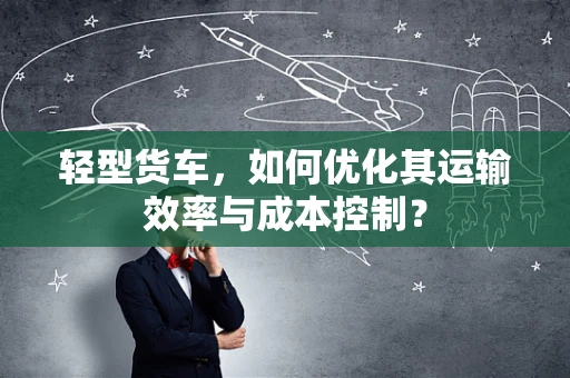 轻型货车，如何优化其运输效率与成本控制？