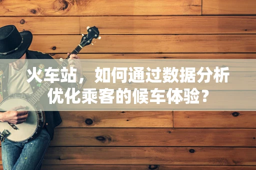 火车站，如何通过数据分析优化乘客的候车体验？