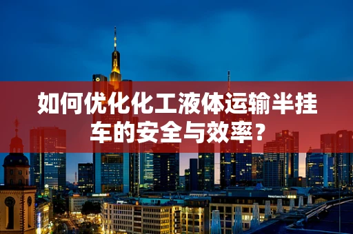 如何优化化工液体运输半挂车的安全与效率？