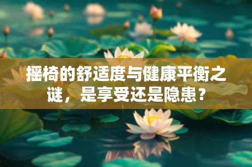 摇椅的舒适度与健康平衡之谜，是享受还是隐患？