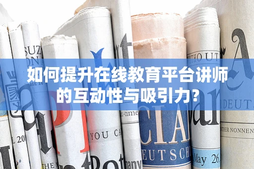 如何提升在线教育平台讲师的互动性与吸引力？