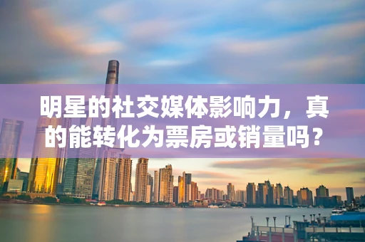 明星的社交媒体影响力，真的能转化为票房或销量吗？