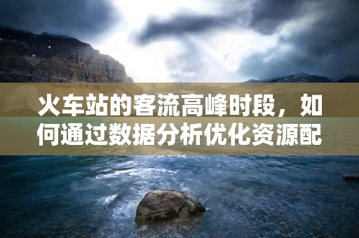 火车站的客流高峰时段，如何通过数据分析优化资源配置？