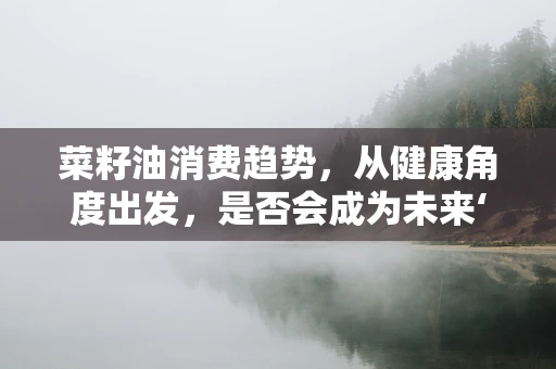 菜籽油消费趋势，从健康角度出发，是否会成为未来‘新宠’？