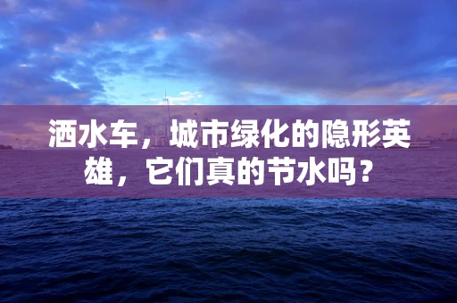 洒水车，城市绿化的隐形英雄，它们真的节水吗？