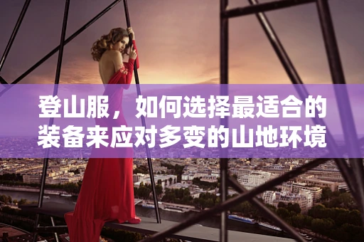 登山服，如何选择最适合的装备来应对多变的山地环境？