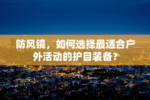 防风镜，如何选择最适合户外活动的护目装备？